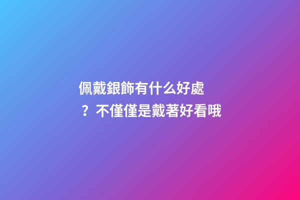 佩戴銀飾有什么好處？不僅僅是戴著好看哦